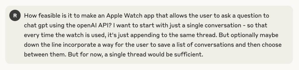 How feasible is it to make an Apple Watch app that allows the user to ask a question to chat gpt using the openAI API? I want to start with just a single conversation - so that every time the watch is used, it's just appending to the same thread. But optionally maybe down the line incorporate a way for the user to save a list of conversations and then choose between them. But for now, a single thread would be sufficient.